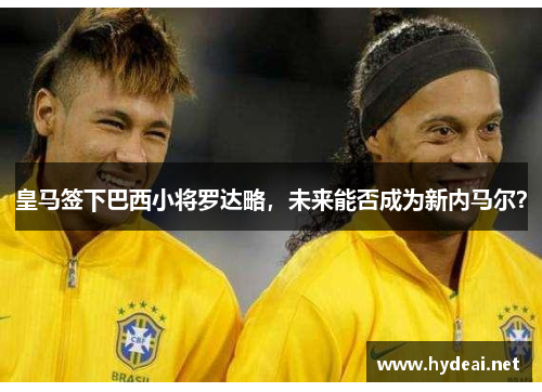 皇马签下巴西小将罗达略，未来能否成为新内马尔？